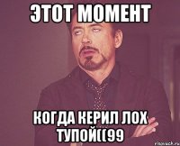 этот момент когда керил лох тупой((99