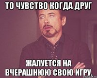 То чувство когда друг Жалуется на вчерашнюю свою игру.