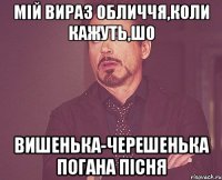 Мій вираз обличчя,коли кажуть,шо Вишенька-черешенька погана пісня