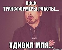 Пфф трансформеры,роботы.... Удивил мля...