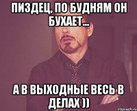 ПИЗДЕЦ, по будням он бухает... А в выходные весь в делах ))