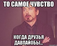 ТО САМОЕ ЧУВСТВО КОГДА ДРУЗЬЯ ДАВПАЙОБЫ...