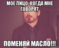 мое лицо, когда мне говорят поменяй масло!!!