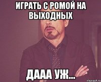 Играть с Ромой на выходных Дааа уж...