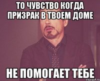 то чувство когда призрак в твоем доме не помогает тебе