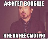 афигел вообще я не на неё смотрю