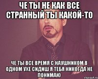 че ты не как все странный ты какой-то ЧЕ ТЫ ВСЕ ВРЕМЯ С НАУШНИКОМ В ОДНОМ УХЕ сидиш я тебя никогда не понимаю