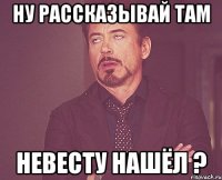 ну рассказывай там невесту нашёл ?