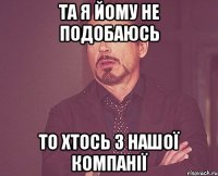 Та я йому не подобаюсь то хтось з нашої компанії