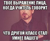 Твоё выражение лица, когда учитель говорит что другой класс стал умнее вашего