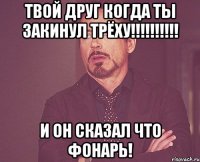 Твой друг когда ты закинул трёху!!!!!!!!!! И он сказал что фонарь!