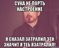 сука не порть настроение я сказал затралил это значит я теб язатралил!