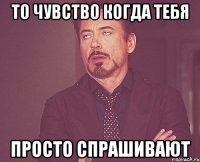 То чувство когда тебя Просто спрашивают