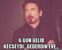  6 gun gelib kecseydi...gederdik eve...