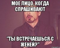 Мое лицо, когда спрашивают "Ты встречаешься с Женей?"