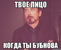 Твое лицо когда ты бубнова