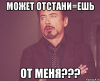 Может отстани=ешь от меня???