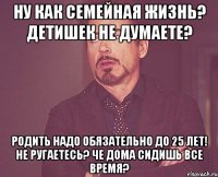 ну как семейная жизнь? детишек не думаете? родить надо обязательно до 25 лет! не ругаетесь? че дома сидишь все время?