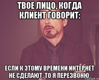 Твое лицо, когда клиент говорит: Если к этому времени интернет не сделают, то я перезвоню.