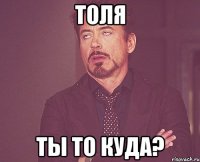 Толя Ты то куда?