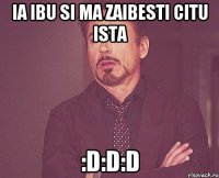 ia ibu si ma zaibesti citu ista :D:D:D