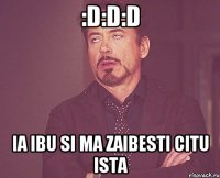 :D:D:D ia ibu si ma zaibesti citu ista