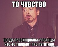 то чувство когда провинциалы-рязанцы что-то тявкают про путятино