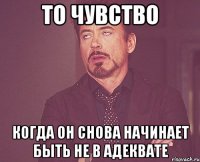 То чувство когда он снова начинает быть не в адеквате