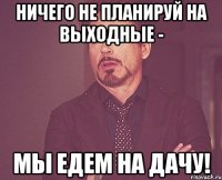 Ничего не планируй на выходные - мы едем на дачу!