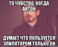 То чувство, когда Антон думает что пользуется эпилятором только он