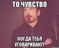 То чувство когда тебя уговаривают