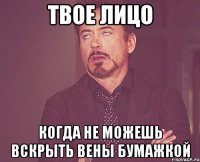 Твое лицо Когда не можешь вскрыть вены бумажкой