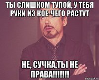 Ты слишком тупой, у тебя руки из кое-чего растут Не, сучка,ты не ПРАВА!!!!!!!