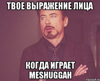 твое выражение лица когда играет Meshuggah