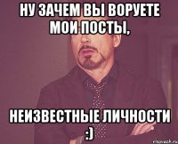 НУ ЗАЧЕМ ВЫ ВОРУЕТЕ МОИ ПОСТЫ, НЕИЗВЕСТНЫЕ ЛИЧНОСТИ :)