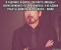 В художку ходила? Рисовать умеешь? Нарисуй меня 5 лет проучилась, а не одной работы дома не нарисовала© мама 