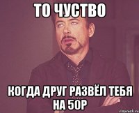 то чуство когда друг развёл тебя на 50р