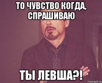 То чувство когда, спрашиваю Ты левша?!