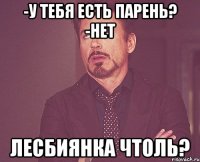 -у тебя есть парень? -нет лесбиянка чтоль?