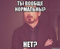 ты вообще нормальны? нет?