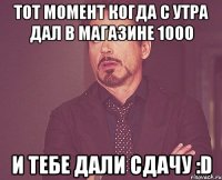 Тот момент когда с утра дал в магазине 1000 И тебе дали сдачу :D