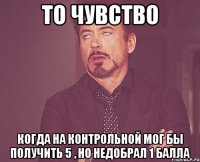 То чувство Когда на контрольной мог бы получить 5 , но недобрал 1 балла