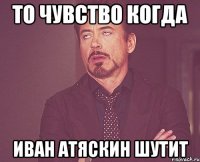 то чувство когда иван атяскин шутит