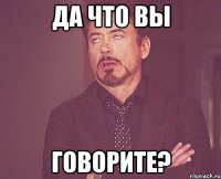 да что вы говорите?