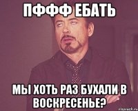 Пффф ебать мы хоть раз бухали в воскресенье?