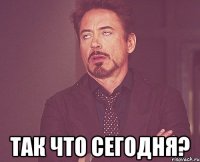  так что сегодня?