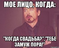 Мое лицо, когда: "Когда свадьба?","Тебе замуж пора!"