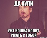 ДА ХУЛИ УЖЕ БОШКА БОЛИТ РЖАТЬ С ТОБОЙ