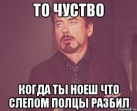 то чуство когда ты ноеш что слепом полцы разбил