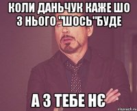 Коли Даньчук каже шо з нього "шось"буде а з тебе нє